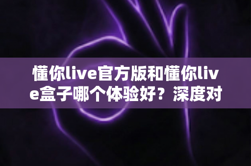 懂你live官方版和懂你live盒子哪个体验好？深度对比帮你选出最适合的版本