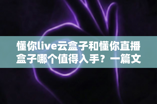 懂你live云盒子和懂你直播盒子哪个值得入手？一篇文章帮你彻底搞懂选购难题