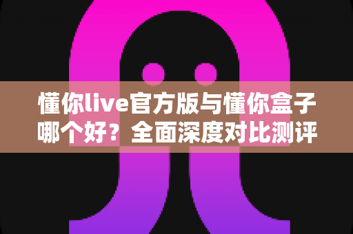 懂你live官方版与懂你盒子哪个好?全面深度对比测评,帮你找到最适合自己的选择 懂你live官方版与懂你盒子哪个好?全面深度对比测评,帮你找到最适合自己的选择
