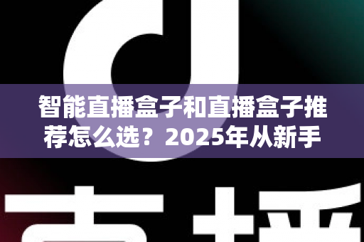 智能直播盒子和直播盒子推荐怎么选？2025年从新手到专业主播的设备选购全攻略