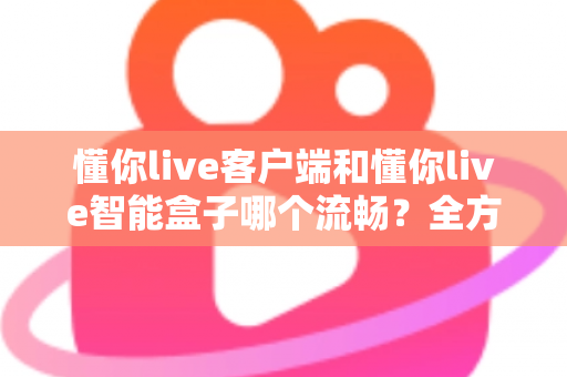 懂你live客户端和懂你live智能盒子哪个流畅？全方位深度对比助你选对设备