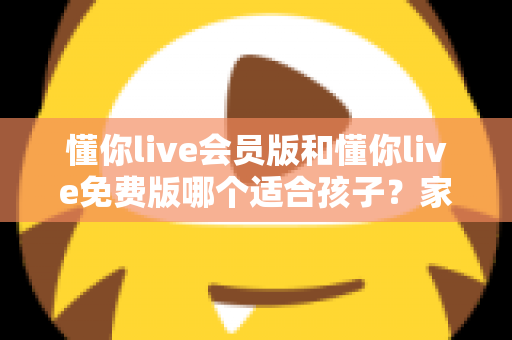 懂你live会员版和懂你live免费版哪个适合孩子？家长必读的全维度对比指南与选课避坑攻略