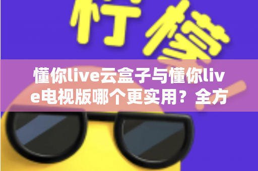 懂你live云盒子与懂你live电视版哪个更实用？全方位对比评测与选购指南