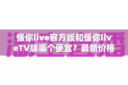 懂你live官方版和懂你liveTV版哪个便宜？最新价格对比与高性价比选购全攻略