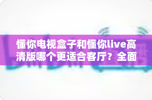 懂你电视盒子和懂你live高清版哪个更适合客厅？全面对比解析帮你选对家庭影音中心