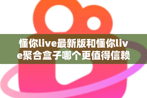 懂你live最新版和懂你live聚合盒子哪个更值得信赖？深度对比分析与选择指南