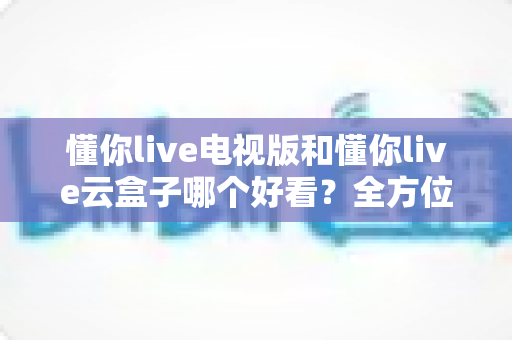 懂你live电视版和懂你live云盒子哪个好看？全方位对比评测帮你轻松做决定