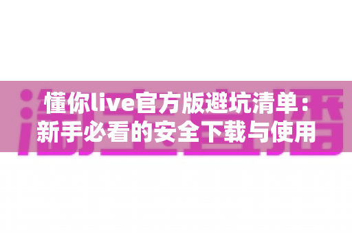 懂你live官方版避坑清单：新手必看的安全下载与使用全攻略
