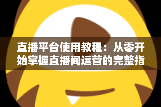 直播平台使用教程：从零开始掌握直播间运营的完整指南