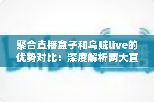 聚合直播盒子和乌贼live的优势对比：深度解析两大直播聚合工具，帮你选出最适合的追播神器