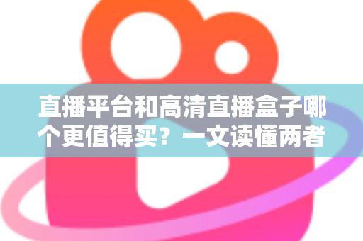直播平台和高清直播盒子哪个更值得买？一文读懂两者差异，帮你做出最聪明的选择