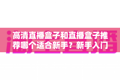 高清直播盒子和直播盒子推荐哪个适合新手?新手入门选购避坑全攻略一文看懂 高清直播盒子和直播盒子推荐哪个适合新手?新手入门选购避坑全攻略一文看懂