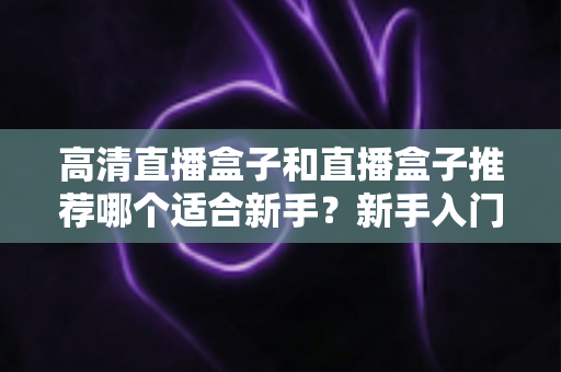 高清直播盒子和直播盒子推荐哪个适合新手？新手入门选购避坑全攻略一文看懂