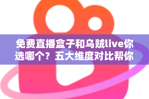 免费直播盒子和乌贼live你选哪个？五大维度对比帮你一次选对