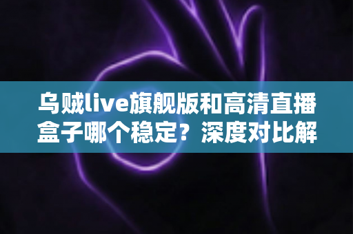 乌贼live旗舰版和高清直播盒子哪个稳定？深度对比解析，帮你选对直播方案