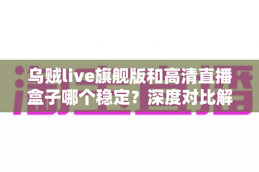 乌贼live旗舰版和高清直播盒子哪个稳定？深度对比解析，帮你选对直播方案
