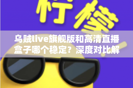乌贼live旗舰版和高清直播盒子哪个稳定？深度对比解析，帮你选对直播方案
