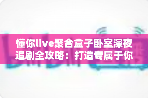 懂你live聚合盒子卧室深夜追剧全攻略：打造专属于你的私享深夜观影空间