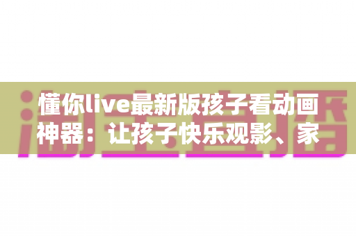 懂你live最新版孩子看动画神器:让孩子快乐观影、家长安心无忧的全面指南 懂你live最新版孩子看动画神器:让孩子快乐观影、家长安心无忧的全面指南