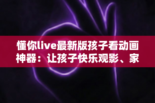 懂你live最新版孩子看动画神器：让孩子快乐观影、家长安心无忧的全面指南