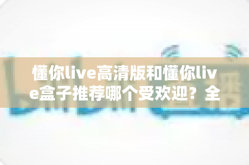 懂你live高清版和懂你live盒子推荐哪个受欢迎？全面对比分析与选购指南一文读懂