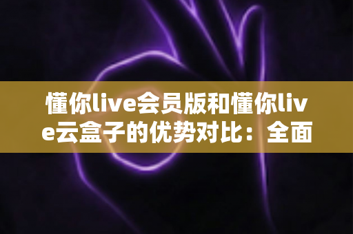 懂你live会员版和懂你live云盒子的优势对比：全面解析帮你选出最适合的直播方案