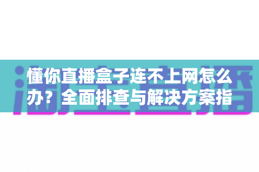 懂你直播盒子连不上网怎么办？全面排查与解决方案指南