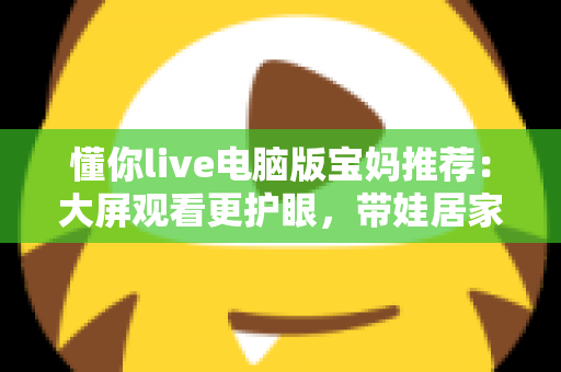 懂你live电脑版宝妈推荐：大屏观看更护眼，带娃居家两不误的贴心好帮手