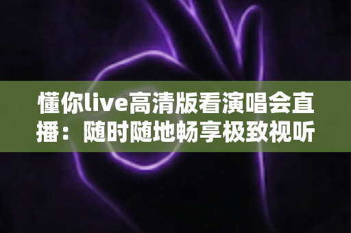 懂你live高清版看演唱会直播：随时随地畅享极致视听盛宴的全方位指南