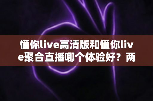 懂你live高清版和懂你live聚合直播哪个体验好？两大版本全方位深度对比，帮你一次选对不踩坑