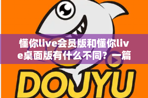 懂你live会员版和懂你live桌面版有什么不同?一篇看懂两大版本的核心差异与选择建议 懂你live会员版和懂你live桌面版有什么不同?一篇看懂两大版本的核心差异与选择建议