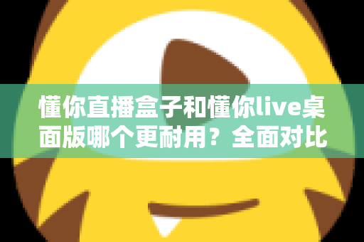 懂你直播盒子和懂你live桌面版哪个更耐用？全面对比分析帮你做出明智选择