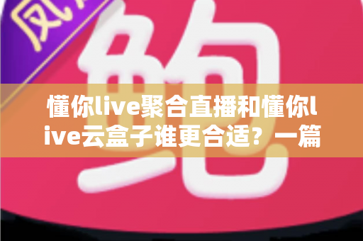 懂你live聚合直播和懂你live云盒子谁更合适？一篇帮你选对多平台直播方案的深度对比指南