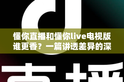 懂你直播和懂你live电视版谁更香？一篇讲透差异的深度对比测评帮你选对观影神器