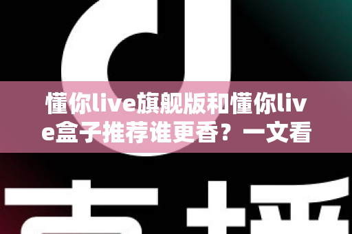 懂你live旗舰版和懂你live盒子推荐谁更香?一文看懂两者差异,选对不花冤枉钱 懂你live旗舰版和懂你live盒子推荐谁更香?一文看懂两者差异,选对不花冤枉钱