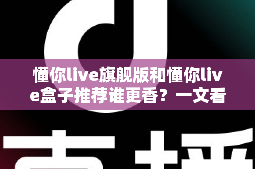 懂你live旗舰版和懂你live盒子推荐谁更香?一文看懂两者差异,选对不花冤枉钱 懂你live旗舰版和懂你live盒子推荐谁更香?一文看懂两者差异,选对不花冤枉钱