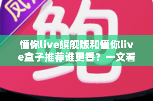 懂你live旗舰版和懂你live盒子推荐谁更香？一文看懂两者差异，选对不花冤枉钱
