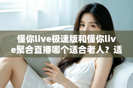 懂你live极速版和懂你live聚合直播哪个适合老人？适老化观看体验全面对比与实用选择指南
