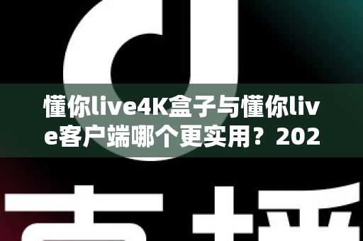 懂你live4K盒子与懂你live客户端哪个更实用？2025年最新深度对比与选购全指南
