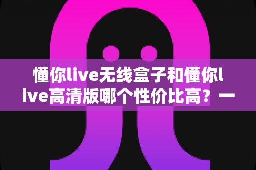 懂你live无线盒子和懂你live高清版哪个性价比高？一篇文章帮你选对不花冤枉钱
