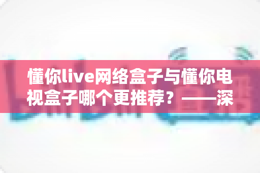 懂你live网络盒子与懂你电视盒子哪个更推荐？——深度对比评测帮你选对不踩坑
