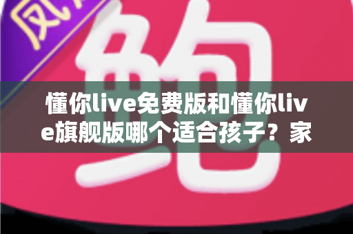 懂你live免费版和懂你live旗舰版哪个适合孩子？家长必读的全面对比与选购指南