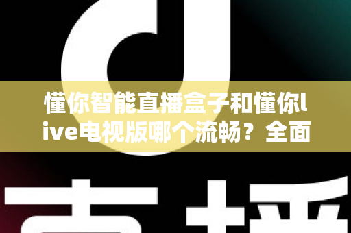懂你智能直播盒子和懂你live电视版哪个流畅？全面实测对比帮你选出最顺滑的观影方案