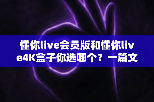 懂你live会员版和懂你live4K盒子你选哪个?一篇文章帮你彻底搞清楚 懂你live会员版和懂你live4K盒子你选哪个?一篇文章帮你彻底搞清楚