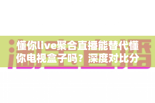 懂你live聚合直播能替代懂你电视盒子吗？深度对比分析与选购指南