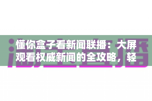 懂你盒子看新闻联播：大屏观看权威新闻的全攻略，轻松掌握客厅追新闻的正确姿势