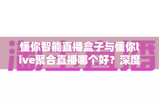 懂你智能直播盒子与懂你live聚合直播哪个好？深度对比测评助你选对直播利器