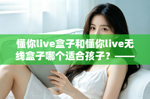 懂你live盒子和懂你live无线盒子哪个适合孩子？——家长选购指南与深度对比