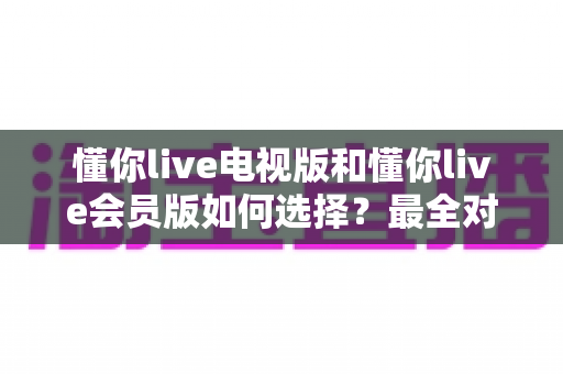 懂你live电视版和懂你live会员版如何选择?最全对比指南帮你做出明智决定 懂你live电视版和懂你live会员版如何选择?最全对比指南帮你做出明智决定