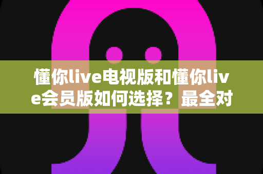 懂你live电视版和懂你live会员版如何选择？最全对比指南帮你做出明智决定